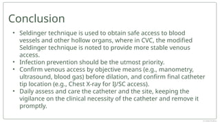• Seldinger technique is used to obtain safe access to blood
vessels and other hollow organs, where in CVC, the modified
Seldinger technique is noted to provide more stable venous
access.
• Infection prevention should be the utmost priority.
• Confirm venous access by objective means (e.g., manometry,
ultrasound, blood gas) before dilation, and confirm final catheter
tip location (e.g., Chest X-ray for IJ/SC access).
• Daily assess and care the catheter and the site, keeping the
vigilance on the clinical necessity of the catheter and remove it
promptly.
Conclusion
Dr Jebish Pradhan
 