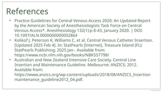 • Practice Guidelines for Central Venous Access 2020: An Updated Report
by the American Society of Anesthesiologists Task Force on Central
Venous Access*. Anesthesiology 132(1):p 8-43, January 2020. | DOI:
10.1097/ALN.0000000000002864
• Kolikof J, Peterson K, Williams C, et al. Central Venous Catheter Insertion.
[Updated 2025 Feb 4]. In: StatPearls [Internet]. Treasure Island (FL):
StatPearls Publishing; 2025 Jan-. Available from:
https://www.ncbi.nlm.nih.gov/books/NBK557798/
• Australian and New Zealand Intensive Care Society. Central Line
Insertion and Maintenance Guideline. Melbourne: ANZICS; 2012.
Available from:
https://www.anzics.org/wp-content/uploads/2018/08/ANZICS_Insertion
maintenance_guideline2012_04.pdf.
References
Dr Jebish Pradhan
 