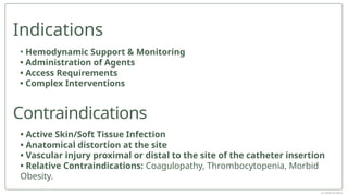 • Active Skin/Soft Tissue Infection
• Anatomical distortion at the site
• Vascular injury proximal or distal to the site of the catheter insertion
• Relative Contraindications: Coagulopathy, Thrombocytopenia, Morbid
Obesity.
• Hemodynamic Support & Monitoring
• Administration of Agents
• Access Requirements
• Complex Interventions
Indications
Contraindications
Dr Jebish Pradhan
 