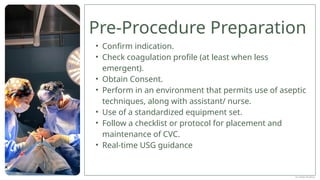 Pre-Procedure Preparation
• Confirm indication.
• Check coagulation profile (at least when less
emergent).
• Obtain Consent.
• Perform in an environment that permits use of aseptic
techniques, along with assistant/ nurse.
• Use of a standardized equipment set.
• Follow a checklist or protocol for placement and
maintenance of CVC.
• Real-time USG guidance
Dr Jebish Pradhan
 