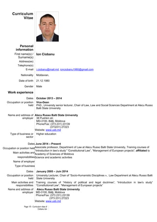 Page 1/5 - Curriculum vitae of
Ciobanu Ion
Curriculum
Vitae
Personal
information
First name(s) /
Surname(s)
Ion Ciobanu
Address(es)
Telephone(s)
E-mail i.ciobanu@mail.md, ionciobanu1980@gmail.com
Nationality Moldavian,
Date of birth 21.12.1980
Gender Male
Work experience
Dates October 2013 – 2014
Occupation or position
held
Vice-Dean
PhD., University senior lecturer, Chair of Law, Law and Social Sciences Department at Alecu Russo
Balti State University
Name and address of
employer
Alecu Russo Balti State University
38 Pushkin str.
MD-3100, Bălţi, Moldova
Phone/Fax: (373 231) 23139
(373231) 27223
Website: www.usb.md
Type of business or
sector
Higher education
Dates
Occupation or position held
Main activities and
responsibilities
Name of employer
Type of business
June 2014 – Present
Associate professor, Department of Law at Alecu Russo Balti State University, Training courses of
“Introduction in law’s study” “Constitutional Law”, “Management of European projects”; affiliated to
Academy of Sciences of Moldova
Science and academic activities
Dates January 2005 – Juin 2014
Occupation or position
held
University Lecturer, Chair of “Socio-Humanistic Disciplines », Law Department at Alecu Russo Balti
State University
Main activities and
responsibilities
Training courses of “History of political and legal doctrines”, “Introduction in law’s study”
“Constitutional Law”, “Management of European projects”
Name and address of
employer
Alecu Russo Balti State University
MD-3100, Bălţi, Moldova
Phone/Fax: (373 231) 23139
(373 231) 27223
Website: www.usb.md
 