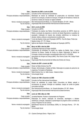 CV – Cipriano Domingos Sanca - Página 2 de 4
Data
Cargo ocupado
Principais atividades e responsabilidades
Nome e morada do empregador
Tipo de empresa
Data
Cargo ocupado
Principais atividades e responsabilidades
Nome e morada do empregador
Tipo de empresa
Data
Cargo ocupado
Principais atividades e responsabilidades
Nome e morada do empregador
Tipo de empresa
Data
Cargo ocupado
Principais atividades e responsabilidades
Nome e morada do empregador
Tipo de empresa
Data
Cargo ocupado
Principais atividades e responsabilidades
Nome e morada do empregador
Tipo de empresa
Data
Cargo ocupado
Principais atividades e responsabilidades
Nome e morada do empregador
Tipo de empresa
Dezembro de 2005 a Junho de 2006
Consultor da Plan Internacional Guiné-Bissau
Realização de estudo de viabilidade do projeto-piloto da Autoridade Escolar
(Governo de Crianças) e Clubes de Crianças; Formação de formadores e líderes de
Governos e Clubes de Crianças na região de Bafatá.
Plan Internacional Guiné-Bissau, Av. Eduardo Mondlane, CP: 597 – Bissau
Organização Não-Governamental Internacional de Desenvolvimento
Abril a Junho de 2004
Consultor do UNFPA
Finalização de projetos das Rádios Comunitárias parceiras do UNFPA; Apoio as
Rádios a produção de programas no domínio da Saúde Reprodutiva e questões de
população; Avalização do impacto das emissões radiofónicas na mudança de
atitudes, hábitos, práticas e comportamento do público-alvo.
Fundo das Nações Unidas para População (UNFPA) - Rua Rui Djassi, Prédio das
Nações Unidas, CP: 179 - Bissau
Agência das Nações Unidas para Atividades da População (UNFPA)
Março de 2003 a Abril de 2004
Coordenador Nacional do Projeto VIH/SIDA
Coordenação de atividades do projeto nas regiões de Bafatá, Gabu e Sector
Autónomo de Bissau; Gestão de fundos do projeto; Elaboração do Módulo de
Formação e Guião de animação e sensibilização sobre as IST e VIH/SIDA.
Associação dos Amigos da Criança (AMIC), Rua Vitorino Costa nº46, Código Postal
93 - Bissau
Organização Não-Governamental de Defesa dos Direitos da Criança.
Outubro de 2001 a Janeiro de 2003
Diretor da Rádio Sintchan Oco FM
Direção, Administração e Gestão da Rádio, Elaboração de projetos de patrocínio de
programas; Formação de Radialistas.
Rádio Sintchan Oco, Av. Sello Coiada - Cidade de Gabu
Comunicação Social
Outubro de 1999 a Dezembro de 2000
Consultor da Plan Internacional Guiné-Bissau
Estudo de viabilidade do projeto Rádio Comunitária de Bafatá; seleção e
recrutamento do pessoal; formação de radialistas; criação de comité de gestão
comunitária da Rádio.
Plan Internacional Guiné-Bissau - Av. Eduardo Mondlane, CP: 597 - Bissau
Organização Não-Governamental Internacional de Desenvolvimento
Junho de 1989 a Maio de 1998
Jornalista Repórter, Produtor e Apresentador de Programa
Elaboração de notícias, realização de entrevistas, reportagens e debates
radiofónicos; produção, realização e apresentação de programa sobre os direitos da
criança “Programa Voz da Criança”.
Radiodifusão Nacional da Guiné-Bissau (RDN), Av. Domingos Ramos, - CP: 194,
Bissau
Comunicação Social
 