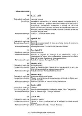 CV – Cipriano Domingos Sanca - Página 3 de 4
Educação e Formação
Data
Designação da qualificação
Competências
Nome e tipo de formação
Data
Designação da qualificação
Competências profissionais
Nome e tipo de formação
Data
Designação da qualificação
Competências profissionais
Nome e tipo de formação
Data
Designação da qualificação
Competências profissionais
Nome e tipo de formação
Data
Designação da qualificação
Competências profissionais
Nome e tipo de formação
Data
Designação da qualificação
Competências profissionais
Nome e tipo de formação
Data
Designação da qualificação
Competências profissionais
Nome e tipo de formação
Outubro de 2015
Técnico de Logística
Elaboração de plano estratégico de atividades adequado a objetivos e recursos da
empresa; coordenação e supervisão de equipas no trabalho de receção, controlo,
movimentação, manuseamento, armazenagem e expedição de mercadorias;
Promoção e controlo do cumprimento das normas de qualidade, higiene, segurança
e ambiente; colaboração na gestão de stocks, da otimização de fluxos de serviços e
do nível de serviço ao cliente.
Curso EFA – Técnico de Logística - Nível 4
Agosto de 2014
Comercial
Elaboração e operacionalização do plano de marketing; técnicas de atendimento,
negociação e vendas.
Marketing, Atendimento e Vendas – Formação Modular Certificada.
Fevereiro de 2014
Produtor de Televisão
Produção de programa de informação e de entretenimento; Criação e
desenvolvimento de projetos; Definição de estratégias, planeamento e programação;
Supervisão de equipa; Capacidade de resolução de problemas.
Produção de Televisão – Formação Profissional
Dezembro de 2013
Produtor Multimédia
Gestão de projetos multimédia; Desenho de Sítios Web; Aplicações em tecnologias
Web; Sistema de gestão de conteúdos em plataforma Web.
Produção Multimédia – Formação Modular Certificada
Dezembro de 2013
Apresentador e Repórter de Televisão
Técnicas de comportamento diante de uma câmara de televisão em “Direto” ou em
ambiente de Estúdio.
Apresentação e Diretos em Televisão – Formação Profissional
Outubro de 2013
Jornalista
Produção jornalística para Web; Tratamento de Imagem, Vídeo e Som para Web.
Ateliê de Jornalismo Digital – Formação Profissional
Julho de 2013
Jornalista de Televisão
Técnicas de escrita, produção e realização de reportagens, entrevistas e diretos
televisivos.
Ateliê de Jornalismo: Televisão – Formação Profissional
 