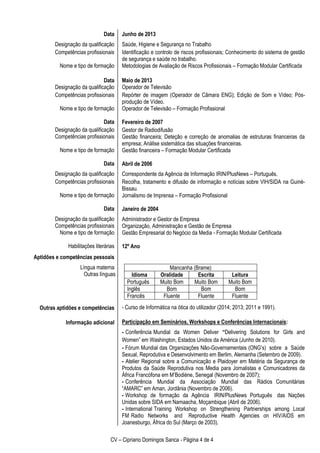CV – Cipriano Domingos Sanca - Página 4 de 4
Data
Designação da qualificação
Competências profissionais
Nome e tipo de formação
Data
Designação da qualificação
Competências profissionais
Nome e tipo de formação
Data
Designação da qualificação
Competências profissionais
Nome e tipo de formação
Data
Designação da qualificação
Competências profissionais
Nome e tipo de formação
Data
Designação da qualificação
Competências profissionais
Nome e tipo de formação
Habilitações literárias
Aptidões e competências pessoais
Língua materna
Outras línguas
Outras aptidões e competências
Informação adicional
Junho de 2013
Saúde, Higiene e Segurança no Trabalho
Identificação e controlo de riscos profissionais; Conhecimento do sistema de gestão
de segurança e saúde no trabalho.
Metodologias de Avaliação de Riscos Profissionais – Formação Modular Certificada
Maio de 2013
Operador de Televisão
Repórter de imagem (Operador de Câmara ENG); Edição de Som e Vídeo; Pós-
produção de Vídeo.
Operador de Televisão – Formação Profissional
Fevereiro de 2007
Gestor de Radiodifusão
Gestão financeira; Deteção e correção de anomalias de estruturas financeiras da
empresa; Análise sistemática das situações financeiras.
Gestão financeira – Formação Modular Certificada
Abril de 2006
Correspondente da Agência de Informação IRIN/PlusNews – Português.
Recolha, tratamento e difusão de informação e notícias sobre VIH/SIDA na Guiné-
Bissau.
Jornalismo de Imprensa – Formação Profissional
Janeiro de 2004
Administrador e Gestor de Empresa
Organização, Administração e Gestão de Empresa
Gestão Empresarial do Negócio da Media - Formação Modular Certificada
12º Ano
- Curso de Informática na ótica do utilizador (2014; 2013; 2011 e 1991).
Participação em Seminários, Workshops e Conferências Internacionais:
- Conferência Mundial da Women Deliver “Delivering Solutions for Girls and
Women” em Washington, Estados Unidos da América (Junho de 2010).
- Fórum Mundial das Organizações Não-Governamentais (ONG’s) sobre a Saúde
Sexual, Reprodutiva e Desenvolvimento em Berlim, Alemanha (Setembro de 2009).
- Atelier Regional sobre a Comunicação e Plaidoyer em Matéria da Segurança de
Produtos da Saúde Reprodutiva nos Media para Jornalistas e Comunicadores da
África Francófona em M’Bodiène, Senegal (Novembro de 2007);
- Conferência Mundial da Associação Mundial das Rádios Comunitárias
“AMARC” em Aman, Jordânia (Novembro de 2006).
- Workshop de formação da Agência IRIN/PlusNews Português das Nações
Unidas sobre SIDA em Namaacha, Moçambique (Abril de 2006).
- International Training Workshop on Strengthening Partnerships among Local
FM Radio Networks and Reproductive Health Agencies on HIV/AIDS em
Joanesburgo, África do Sul (Março de 2003).
Mancanha (Brame)
Idioma Oralidade Escrita Leitura
Português Muito Bom Muito Bom Muito Bom
Inglês Bom Bom Bom
Francês Fluente Fluente Fluente
 