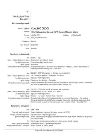 Curri culum Vit
                        tae
                  Europa
                       ass
         Informa
               azioni personali

                   Nome / Cogno
                              ome           CLA
                                              AUDIO CR
                                                     ROCI
                               Indirizzo    70/B, V Guglielm Marconi, 20095, Cusano Milanin Milano
                                                  Via      mo       ,                     no,
                                  efono
                               Tele         +39026
                                                 6133729                                            Cellulare:   +39333606068
                                                                                                                            83
                                 E-
                                  -mail     team_c
                                                 croci@hotmail.c
                                                               com

                          Cittadina
                                  anza      Italiana
                                                   a

                        Data di na
                                 ascita     05/01/1
                                                  1985

                                 Sesso      Maschiile


     Esperienza profession
              a          nale
                                  Date      02/2011 – Oggi
 No e indirizzo del datore di la
  ome                            avoro      Geoma srl – Via Velleia, 3- Monza
                                                  arc
             Tipo di azienda o seettore     Soluzio globali per la perforazione
                                                  oni            a
                       Tipo di imp
                                 piego      Progett
                                                  tista
  Principali mansiioni e responsa
  P                              abilità    Progett
                                                  tista e disegnat attraverso l’utilizzo del sof
                                                                 tore           l              ftware Solidwor Gestione de funzione di
                                                                                                             rks.        ella
                                            approvvvigionamento d magazzino e conto lavoro.
                                                                 del

                                  Date      03/ 201 – 12/2010 (v periodi - a chiamata - non continuativo)
                                                   10            vari           c
 No e indirizzo del datore di la
  ome                            avoro      J&L Evventi a 360 grad snc – Via Alip
                                                                 di             prandi, 19 – Monza
             Tipo di azienda o seettore     Agenzia di marketing o
                                                    a             operative
                       Tipo di imp
                                 piego                           ettore – Tour leader
                                            Stewar per fiere di se
                                                   rd
  Principali mansiioni e responsa
  P                              abilità    Stewar con mansioni di accredito/re
                                                   rd                           eception in diverse fiere di Mila Bologna, Firenze – Tour leader
                                                                                                                ano,       F
                                            per attiv di coordina
                                                    vità         amento hostess s/steward/Driver in diverse città
                                                                                                r               à

                                  Date      12/ 200 01/2010 (va periodi - a ch
                                                  07–             ari            hiamata - non ccontinuativo)
 No e indirizzo del datore di la
  ome                            avoro      Promom marketing srl – Via Candiani, 101 – Milano
                                                                                 1
             Tipo di azienda o seettore     Agenzia di marketing o
                                                   a               operativo
                       Tipo di imp
                                 piego      Stewar – Tour leader – Promoter Ca e Microsof
                                                  rd              r              asio           ft
  Principali mansiioni e responsa
  P                              abilità    Promot Casio e Microsoft in Campa
                                                   ter                           agne natalizie p
                                                                                                presso catena M
                                                                                                              Mediamarket – Tour leader a
                                            Firenze di coordiname attività Pixm campagna Findomestic – Attestato di co
                                                  e               ento           man            a                          oordinatore attiv
                                                                                                                                           vità
                                            Pixman rilasciato a se
                                                  n              eguito corso tenuto da casa ma canadese in Italia – Stew per fiere
                                                                                                adre                      ward

       Istruzion e formazione
               ne
                                   Date     2008 – 2010
        Titolo della qualifica rilasciata
                   a                        Laurea magistrale in Ingegneria Mec
                                                 a                            ccanica, votazio di 95/110
                                                                                             one
     Principali tem
                  matiche/compete enze      Specializzazione in im
                                                                 mpianti e produz
                                                                                zione.
              profeessionali posse
                                 edute      I corsi sono finalizzat alla progetta
                                                                  ti            azione/dimensio
                                                                                              onamento deglii impianti indus
                                                                                                                           striali e alla ge
                                                                                                                                           estione
                                            della m
                                                  manutenzione.
                                    Tesi    Algoritm per l’identific
                                                   mo              cazione della to
                                                                                  olleranza di sim
                                                                                                 mulazione ottima in Vericut
                                                                                                                ale
         Nome e tip d'organizzaz
                    po            zione     Politecn di Milano – Dipartimento di Meccanica
                                                   nico
erog
   gatrice dell'istru
                    uzione e formaz
                                  zione     Piazza Leonardo da V 32, Milano
                                                               Vinci

                                                   Pagina 1/3 - Cu
                                                                 urriculum vitae di Croci Claudio
                                                                                                o
 