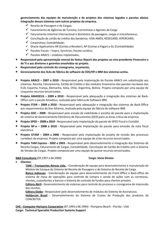 gerenciamento das equipes de manutenção e de projetos dos sistemas legados e pacotes abaixo
    integração desses sistemas com outros projetos da empresa.
         Receita de Passagem e de Cargas;
         Faturamento de Agências de Turismo, Correntistas e Agentes de Carga
         Faturamento Interline Internacional e doméstico de passagem, cargas e miscellaneous;
         Conciliação de cartão de crédito das bandeiras: VISA AMEX, REDECARD, HIPERCARD;
         Corporativo; Contabilidade;
         Oracle Applications AR (Contas a Receber), AP (Contas a Pagar) e GL (Contabilidade)
         Pacotes Fiscais – Sispro, Synchron; Pacote Jurídico;
         Pacotes ARACS – módulos implantados;
•   Responsável pela apresentação mensal do Status Report dos projetos ao vice-presidente Financeiro e
    de TI e aos diretores e gerentes envolvidos no projeto.
•   Responsável pelo controle do cronograma, orçamento,
•   Gerenciamento dos SLAs de fábrica de software de EDS/HP e IBM dos sistemas acima.

•   Projeto ARACS – 2007 a 2010 - Responsável pela implantação do Pacote ARACS em substituição aos
    sistemas: Receita, Faturamento, Cartão de Crédito e dos módulos financeiros dos pacotes nas bases dos
    EUA, Espanha, França, Alemanha, Itália, Chile, Argentina, Bolívia. Projeto composto por uma equipe de
    cinquenta recursos terceirizados.
•   Projeto AMADEUS – 2009 a 2010 - Responsável pela adequação e integração dos sistemas de Back-
    Office com o pacote Amadeus, realizada pela Fábrica de Software IBM.
•   Projeto STAR – 2009 a 2010 - Responsável pela adequação e integração dos sistemas de Back-Office
    aos requerimentos da Star Alliance, realizada pela equipe da fábrica de software IBM.
•   Projeto GDC – 2009 - Responsável pelo estudo de viabilidade e escolha do pacote para a implantação
    de sistema de Gerenciamento Eletrônico de Documentos (GED) para as áreas critica da empresa.
•   Projeto SPED – 2008 a 2010 - Responsável pela Implantação do pacote de SPED Fiscal e Contábil.
•   Projeto NF-e – 2008 a 2010 - Responsável pela Implantação do pacote para emissão da nota fiscal
    eletrônica.
•   Projeto GTAM – 2004 a 2006 - Responsável pela implantação do projeto de revisão dos processos
    contábeis da empresa. Projeto composto por uma equipe de vinte recursos terceirizados.
•   Projeto TAM Express - 2002 a 2003 - Responsável pelo desenvolvimento e integração dos Sistemas de
    Receita Cargas, Faturamento de Cargas, Contabilidade, Conciliação de Cartão de Crédito com o Sistema
    de Vendas de Cargas. Projeto composto por uma equipe de quinze recursos terceirizados.

B&B Consultoria (09.1997 a 04.2000)                      Cargo: Sócio Diretor
• Clientes:
      TAM – Transportes Aéreos Ltda. - Coordenação de equipe para desenvolvimento e manutenção do
      Módulo de Estoque do Sistema de Receita de Passagens e do Sistema de Receita de Carga.
      Banco Indosuez - Coordenação de equipe para desenvolvimento do Front-Office e Back-office do
      sistema de mesa de operações para controle de compra e venda de ações com as corretoras,
      clientes, custodiantes e bancos e Sistema de controle de fundos para clientes privates
      Editora Abril - Desenvolvimento de sistemas para controle do processo e cronograma de impressão
      das revistas.
      Editora Globo - Responsável pelo desenvolvimento de módulos do Sistema de Assinaturas.
      Holdercim Brasil - Desenvolvimento do Sistema de Custos de Produção dos produtos da
      CONCRETEX.

CHC - Computer Horizons Corporation (07.1993 a 06.1994) - Pompano Beach - Florida - USA
Cargo: Technical Specialist Production Systems Support
 