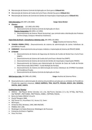 •   Manutenção do Sistema Controle de Aplicação em Ouro para o Citibank N.A.
•   Manutenção do Sistema de Fundos de Curto Prazo e Renda Fixa para o Citibank N.A.
•   Manutenção do Sistema de Controle de Câmbio de Importação e Exportação para o Citibank N.A.


COA Informática (09.1997 a 04.2000)                             Cargo: Sócio Diretor
•   Clientes:
        Citibank N.A. (12.1992 a 06.1993)
        o Desenvolvimento do Sistema Controle de Aplicação em Ouro.
        Pepsico Corporation (04.1992 a 12.1992)
        o Desenvolvimento do Sistema 'Route Accounting', que controla toda a distribuição dos Produtos
             da Elma Chipps, Estoque e Relatórios Estatísticos.

Ergon Data do Brasil – Consultoria e Sistemas Ltda. (06.1990 a 03.1992)
                                                                Cargo: Analista de Sistemas Pleno.
•   TOWERS PERRIN (TPFC) - Desenvolvimento de sistema de administração de contas individuais de
    previdência Privada
•   UNIBANCO - Desenvolvimento dos principais módulos e implantação do Sistema de PRIVATE BANK
•   CITIBANK
        o Desenvolvimento do Sistema de Segurança do Sistema de Fundos de Renda Fixa e Curto Prazo
           (FMPT).
        o Desenvolvimento do Sistema de Fundos de Curto Prazo e Renda Fixa (FMPT).
        o Desenvolvimento do Sistema de Controle de Câmbio de Importação e Exportação (TRADE).
        o Desenvolvimento do Sistema para Administração de Controle de Cotas de Fundo de Pensão
           Multi-Patrocinado (MULTIPREV - Fundo Múltiplo de Pensão).
        o Desenvolvimento do Sistema de Administração de Contas Individuais da CITIPREVI Sociedade
           de Previdência Privada.
        o Desenvolvimento do Sistema Controle de Aplicação em Ouro.

MW Serviços Ltda. (04.1986 a 05.1990)                         Cargo: Analista de Sistemas Pleno

•   Desenvolvimento e administração de sistemas de previdência privada para as entidades de Previdência
    Privada das seguintes empresas: ANGLO AMÉRICA, TRW, GILLETTE, RESANA, BOSCH, GM, SIEMENS,
    DIGITAL, BASF, UNISYS.

Conhecimento Técnico
•   ORACLE - SQL*Report Writer (Versões 1.0 a 6i), SQL*Forms (Versões 2.3 a 6i), PL*SQL, SQL*PLUS,
    SQL*REPORT , PRO*COBOL PRO*PASCAL, COBOL , FORTRAN, PASCAL.
•   Banco de Dados ORACLE 5.0 ao 9i.
•   Oracle*Designer 2000.
•   SQL*Server 6.5, Visual Basic 3.0, Access 2.0, Erwin.
•   MS Project.
•   Ambiente DOS, Windows, UNIX, IBM VM/CMS.
•   PMBOK, RUP, UML
•   Modelagem de Dados Relacional, Modelagem de Processos
•   Enterprise Architect e Together
•   Visio, Pro Visio
 