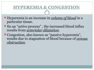 HYPEREMIA & CONGESTION
Hyperemia is an increase in volume of blood in a
particular tissue.
Its an “active process” , the increased blood influx
results from arteriolar dilatation.
Congestion, also known as “passive hyperemia”,
results due to stagnation of blood because of venous
obstruction.
 