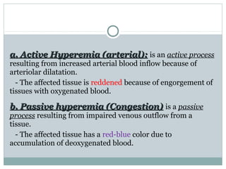 a. Active Hyperemia (arterial):a. Active Hyperemia (arterial): is an active process
resulting from increased arterial blood inflow because of
arteriolar dilatation.
- The affected tissue is reddened because of engorgement of
tissues with oxygenated blood.
b. Passive hyperemia (Congestion)b. Passive hyperemia (Congestion) is a passive
process resulting from impaired venous outflow from a
tissue.
- The affected tissue has a red-blue color due to
accumulation of deoxygenated blood.
 