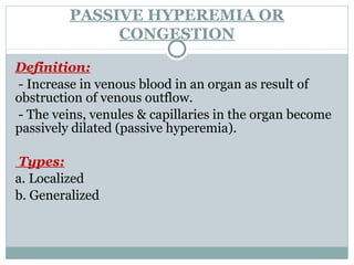 PASSIVE HYPEREMIA OR
CONGESTION
Definition:
- Increase in venous blood in an organ as result of
obstruction of venous outflow.
- The veins, venules & capillaries in the organ become
passively dilated (passive hyperemia).
Types:
a. Localized
b. Generalized
 