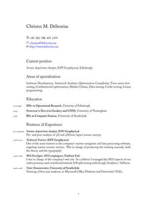 Christos M. Delivorias

                  +44 (0) 788 424 1171

                  christos@delivorias.me
               @ http://www.delivorias.me




               Current position
               Seismic Acquisition Analyst, ION Geophysical, Edinburgh


               Areas of specialization
               Software Development, Statistical Analysis, Optimization Complexity, Time-series fore-
               casting, Combinatorial optimization, Markov Chains, Data mining, Credit scoring, Linear
               programming.


               Education
(exp)      MS in Operational Research, Univerity of Edinburgh
           S ( D) in Geodecy and GNSS, University of Nottingham
           BS in Computer Science, University of Strathclyde


               Positions & Experience
-present   Seismic Acquisition Analyst, ION Geophysical
               Pre- and post-analysis of D and D(time-lapse) seismic surveys
-      Technical Trainer, ION Geophysical
               One of the main trainers in the company’s marine navigation and data processing software,
               targeting marine seismic surveys. Was in charge of producing the training manuals, both
               the theory and the typography.
-      Web Developer, SEO campaigner, Fuelture Ltd.
               I was in charge of the company’s web site. In a ddition I managed the SEO aspects of our
               online presence and contributed towards A/B split testing with Google Analytics / AdSense.
-      Tutor Demonstrator, University of Strathclyde
               Tutoring of ﬁrst year students, in Microsoft Oﬃce Platform and University’s VLEs.




                                                           
 