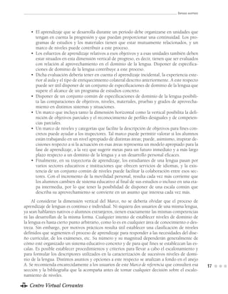 ENFOQUE ADOPTADO




   • El aprendizaje que se desarrolla durante un período debe organizarse en unidades que
     tengan en cuenta la progresión y que puedan proporcionar una continuidad. Los pro-
     gramas de estudios y los materiales tienen que estar mutuamente relacionados, y un
     marco de niveles puede contribuir a este proceso.
   • Los esfuerzos de aprendizaje relativos a esos objetivos y a esas unidades también deben
     estar situados en esta dimensión vertical de progreso, es decir, tienen que ser evaluados
     con relación al aprovechamiento en el dominio de la lengua. Disponer de especifica-
     ciones de dominio de la lengua contribuye a este proceso.
   • Dicha evaluación debería tener en cuenta el aprendizaje incidental, la experiencia exte-
     rior al aula y el tipo de enriquecimiento colateral descrito anteriormente. A este respecto
     puede ser útil disponer de un conjunto de especificaciones de dominio de la lengua que
     supere el alcance de un programa de estudios concreto.
   • Disponer de un conjunto común de especificaciones de dominio de la lengua posibili-
     ta las comparaciones de objetivos, niveles, materiales, pruebas y grados de aprovecha-
     miento en distintos sistemas y situaciones.
   • Un marco que incluya tanto la dimensión horizontal como la vertical posibilita la defi-
     nición de objetivos parciales y el reconocimiento de perfiles desiguales y de competen-
     cias parciales.
   • Un marco de niveles y categorías que facilite la descripción de objetivos para fines con-
     cretos puede ayudar a los inspectores. Tal marco puede permitir valorar si los alumnos
     están trabajando en un nivel apropiado de distintas áreas; puede, asimismo, inspirar de-
     cisiones respecto a si la actuación en esas áreas representa un modelo apropiado para la
     fase de aprendizaje, a la vez que sugerir metas para un futuro inmediato y a más largo
     plazo respecto a un dominio de la lengua y a un desarrollo personal eficaces.
   • Finalmente, en su trayectoria de aprendizaje, los estudiantes de una lengua pasan por
     varios sectores educativos e instituciones que ofrecen servicios de idiomas, y la exis-
     tencia de un conjunto común de niveles puede facilitar la colaboración entre esos sec-
     tores. Con el incremento de la movilidad personal, resulta cada vez más corriente que
     los alumnos cambien de sistema educativo al final de sus estudios o incluso en una eta-
     pa intermedia, por lo que tener la posibilidad de disponer de una escala común que
     describa su aprovechamiento se convierte en un asunto que interesa cada vez más.
     Al considerar la dimensión vertical del Marco, no se debería olvidar que el proceso de
aprendizaje de lenguas es continuo e individual. Ni siquiera dos usuarios de una misma lengua,
ya sean hablantes nativos o alumnos extranjeros, tienen exactamente las mismas competencias
ni las desarrollan de la misma forma. Cualquier intento de establecer niveles de dominio de
la lengua es hasta cierto punto arbitrario, como lo es en cualquier área de conocimiento o des-
treza. Sin embargo, por motivos prácticos resulta útil establecer una clasificación de niveles
definidos que segmenten el proceso de aprendizaje para responder a las necesidades del dise-
ño curricular, de los exámenes, etc. Su número y su magnitud dependerán generalmente de
cómo esté organizado un sistema educativo concreto y de para qué fines se establezcan las es-
calas. Es posible establecer procedimientos y criterios para llevar a cabo el escalonamiento y
para formular los descriptores utilizados en la caracterización de sucesivos niveles de domi-
nio de la lengua. Distintos asuntos y opciones a este respecto se analizan a fondo en el anejo
A. Se recomienda encarecidamente a los usuarios de este Marco de referencia que consulten esa          17
sección y la bibliografía que la acompaña antes de tomar cualquier decisión sobre el escalo-
namiento de niveles.

   Centro Virtual Cervantes
 