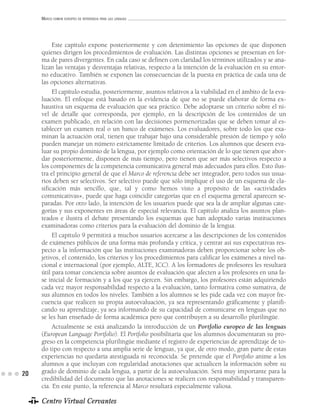 MARCO COMÚN EUROPEO DE REFERENCIA PARA LAS LENGUAS




          Este capítulo expone posteriormente y con detenimiento las opciones de que disponen
     quienes dirigen los procedimientos de evaluación. Las distintas opciones se presentan en for-
     ma de pares divergentes. En cada caso se definen con claridad los términos utilizados y se ana-
     lizan las ventajas y desventajas relativas, respecto a la intención de la evaluación en su entor-
     no educativo. También se exponen las consecuencias de la puesta en práctica de cada una de
     las opciones alternativas.
          El capítulo estudia, posteriormente, asuntos relativos a la viabilidad en el ámbito de la eva-
     luación. El enfoque está basado en la evidencia de que no se puede elaborar de forma ex-
     haustiva un esquema de evaluación que sea práctico. Debe adoptarse un criterio sobre el ni-
     vel de detalle que corresponda, por ejemplo, en la descripción de los contenidos de un
     examen publicado, en relación con las decisiones pormenorizadas que se deben tomar al es-
     tablecer un examen real o un banco de exámenes. Los evaluadores, sobre todo los que exa-
     minan la actuación oral, tienen que trabajar bajo una considerable presión de tiempo y sólo
     pueden manejar un número estrictamente limitado de criterios. Los alumnos que deseen eva-
     luar su propio dominio de la lengua, por ejemplo como orientación de lo que tienen que abor-
     dar posteriormente, disponen de más tiempo, pero tienen que ser más selectivos respecto a
     los componentes de la competencia comunicativa general más adecuados para ellos. Esto ilus-
     tra el principio general de que el Marco de referencia debe ser integrador, pero todos sus usua-
     rios deben ser selectivos. Ser selectivo puede que sólo implique el uso de un esquema de cla-
     sificación más sencillo, que, tal y como hemos visto a propósito de las «actividades
     comunicativas», puede que haga coincidir categorías que en el esquema general aparecen se-
     paradas. Por otro lado, la intención de los usuarios puede que sea la de ampliar algunas cate-
     gorías y sus exponentes en áreas de especial relevancia. El capítulo analiza los asuntos plan-
     teados e ilustra el debate presentando los esquemas que han adoptado varias instituciones
     examinadoras como criterios para la evaluación del dominio de la lengua.
          El capítulo 9 permitirá a muchos usuarios acercarse a las descripciones de los contenidos
     de exámenes públicos de una forma más profunda y crítica, y centrar así sus expectativas res-
     pecto a la información que las instituciones examinadoras deben proporcionar sobre los ob-
     jetivos, el contenido, los criterios y los procedimientos para calificar los exámenes a nivel na-
     cional e internacional (por ejemplo, ALTE, ICC). A los formadores de profesores les resultará
     útil para tomar conciencia sobre asuntos de evaluación que afecten a los profesores en una fa-
     se inicial de formación y a los que ya ejercen. Sin embargo, los profesores están adquiriendo
     cada vez mayor responsabilidad respecto a la evaluación, tanto formativa como sumativa, de
     sus alumnos en todos los niveles. También a los alumnos se les pide cada vez con mayor fre-
     cuencia que realicen su propia autoevaluación, ya sea representando gráficamente y planifi-
     cando su aprendizaje, ya sea informando de su capacidad de comunicarse en lenguas que no
     se les han enseñado de forma académica pero que contribuyen a su desarrollo plurilingüe.
          Actualmente se está analizando la introducción de un Portfolio europeo de las lenguas
     (European Language Portfolio). El Portfolio posibilitaría que los alumnos documentaran su pro-
     greso en la competencia plurilingüe mediante el registro de experiencias de aprendizaje de to-
     do tipo con respecto a una amplia serie de lenguas, ya que, de otro modo, gran parte de estas
     experiencias no quedaría atestiguada ni reconocida. Se pretende que el Portfolio anime a los
     alumnos a que incluyan con regularidad anotaciones que actualicen la información sobre su
20   grado de dominio de cada lengua, a partir de la autoevaluación. Será muy importante para la
     credibilidad del documento que las anotaciones se realicen con responsabilidad y transparen-
     cia. En este punto, la referencia al Marco resultará especialmente valiosa.

     Centro Virtual Cervantes
 