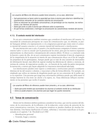 EL USO DE LA LENGUA Y EL USUARIO O ALUMNO




  Los usuarios del Marco de referencia pueden tener presente y, en su caso, determinar:
  – Qué apreciaciones se hacen sobre la capacidad que tiene el alumno para observar e identificar las
    características relevantes de los contextos externos de comunicación.
  – Cómo se relacionan las actividades comunicativas y de aprendizaje con los impulsos, las motiva-
    ciones y los intereses del alumno.
  – Hasta qué punto se pide al alumno que reflexione sobre la experiencia.
  – De qué formas condicionan y restringen la comunicación las características mentales del alumno.


4.1.5. El contexto mental del interlocutor
     En un acto comunicativo también tenemos que considerar al interlocutor del usuario. La
necesidad de comunicarse presupone un «vacío de comunicación» que, no obstante, se pue-
de franquear debido a la superposición o a la congruencia parcial que existe entre el contex-
to mental del usuario concreto y el contexto mental del interlocutor o interlocutores.
     En una interacción cara a cara, el usuario y los interlocutores comparten el mismo contexto
externo (salvo –y esto es crucial– por la presencia de los otros), pero por los motivos expuestos
anteriormente su observación e interpretación del contexto difiere. El efecto –y a menudo toda
la función o parte de ella– de un acto comunicativo supone incrementar el área de congruencia
de la comprensión de la situación en interés de una comunicación eficaz con el fin de cumplir
los propósitos de los participantes. Aunque puede que se trate de una cuestión de intercambio
de información factual, más difícil de superar resultan las diferencias de valores y creencias, de
normas de cortesía, de expectativas sociales, etc., en función de las cuales las partes interpretan
la interacción, a menos que hayan adquirido la consciencia intercultural adecuada.
     Los interlocutores pueden estar sujetos a condiciones y restricciones parcial o totalmente
distintas de las del usuario o alumno, y reaccionar a ellas de forma diferente. Por ejemplo, un
empleado que utiliza un sistema de megafonía puede que no sea consciente de lo pobre que
es su expresión. Una persona que tenga una conversación telefónica puede que deba matar el
tiempo mientras la otra tiene un cliente a la espera, etc. Estas diferencias influyen enorme-
mente en las presiones que recibe el usuario.

   Los usuarios del Marco de referencia pueden tener presente y, en su caso, determinar:
   – Hasta qué punto tendrán que acomodarse los alumnos al contexto mental de su interlocutor.
   – Cómo se puede preparar a los alumnos para que hagan los ajustes necesarios.


4.2. Temas de comunicación
    Dentro de los distintos ámbitos podemos considerar los temas, que son los asuntos del dis-
curso, de la conversación, de la reflexión o de la redacción, como centro de atención de los
actos comunicativos concretos. Las categorías temáticas se pueden clasificar de muchas for-
mas distintas. Una buena clasificación en temas, subtemas y «nociones específicas» es la pre-
sentada en el capítulo 7 de Threshold Level 1990:
                                                                                                                      55
    – Identificación personal.
    – Vivienda, hogar y entorno.

   Centro Virtual Cervantes
 