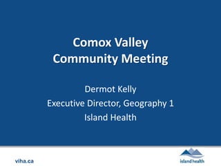 viha.ca
Comox Valley
Community Meeting
Dermot Kelly
Executive Director, Geography 1
Island Health
 