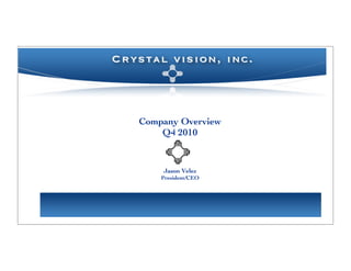 When you think of your next business
         partners, think of crystal vision.




PRESIDENT’S LETTER – EDITION 1.0                                               FALL 2010

                              C rystal vision, inc.



                              business solutions
                                 Contact Overview
                                   Company
            Our firm’s core competencies span a wide array of industries,
                                              information:
            specialties, and operational concentrations. Allow us the opportunity
                                          Q4 2010
            to assess your current business needs and build customized solutions
            for your organization. Our consultations are at no cost to you.
                              NEW YORK   •   NE W JERSEY   •   C ONNECTICUT


                                             Jason Velez
      TEL: 914 - 844 - 4752                President/CEO
                                 EM AIL: JASON.VELEZ@C RYSTALVIZ.NET      FAX: 914 - 902 - 5736
 