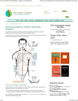 (CV) Conception Vessel Meridian - Graphic | Yin Yang House http://www.yinyanghouse.com/acupuncturepoints/conceptionvessel_meri... 
Main Site Chattanooga Center Video Class Contact Us Cart / Checkout 
LLLLoooogggg iiiinnnn 
Username: * Password: * 
Join Us 
Reset Password 
SSSSeeeeaaaarrrrcccchhhh 
home clinic basics tong ren participate~find theory points conditions store 
Home → Acupuncture Points → Meridians 
(CV) Conception Vessel Meridian - 
Graphic 
You may click on a specific acupuncture point for more detailed information including the 
location, functions, precautions and the chinese and english names. 
In most browsers you may also hold the mouse over a point and a box will popup which shows 
the location and precaution information for that point. 
Sources and More Information 
The information on our site is drawn from our own lecture notes and clinical experience. The 
following lecture notes were used within this section: 
Ferro, Barbara: New England School of Acupuncture, Point Location Lecture Notes 
Hartstein, Rachel: New England School of Acupuncture, Actions & Effects Lecture Notes 
For a complete list of valuable resources, see our Acupuncture Theory Resources section. The 
most recommended texts are below: 
(CV) Conception Vessel 
Meridian 
Basic Information • Graphic • Locations Chart 
Functions Chart 
View All Meridians 
Trigger Point +Back 
Pain? 
www.TriggerPointMaps.com 
Find out all the Major Back Trigger 
Points. Free Trigger Charts, PDFs 
Welcome Guest! 
Join Our Community 
Joining allows participation in our forums and 
access to other services. 
View All Recent Members and Posts 
Read Our Forums 
View Member Submitted Articles and News 
Our Community Has 12071 Members, 3786 
Articles and Forum Posts and 3933 
1 of 3 15-10-2013 19:29 
 