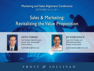 Marketing and Sales Alignment conference
                         September 20–21, 2011


        Sales & Marketing:
Revitalizing the Value Proposition

   Keith O’BRien                                 JiM Kizielewicz
   Vice President, Global Research,              Senior Vice President and
   Growth Team Membership™                       Chief Marketing Officer
   Frost & Sullivan                              Kronos incorporated
   Keith.OBrien@frost.com                        james.kizielewicz@kronos.com
 