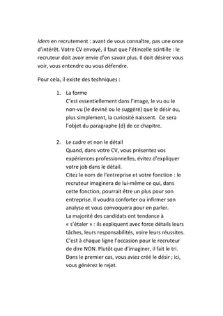 Idem en recrutement : avant de vous connaître, pas une once
d’intérêt. Votre CV envoyé, il faut que l’étincelle scintille : le
recruteur doit avoir envie d’en savoir plus. Il doit désirer vous
voir, vous entendre ou vous défendre.

Pour cela, il existe des techniques :

        1. La forme
           C’est essentiellement dans l’image, le vu ou le
           non-vu (le deviné ou le suggéré) que le désir ou,
           plus simplement, la curiosité naissent. Ce sera
           l’objet du paragraphe (d) de ce chapitre.

        2. Le cadre et non le détail
           Quand, dans votre CV, vous présentez vos
           expériences professionnelles, évitez d’expliquer
           votre job dans le détail.
           Citez le nom de l’entreprise et votre fonction : le
           recruteur imaginera de lui-même ce qui, dans
           cette fonction, pourrait être un plus pour son
           entreprise. Il voudra conforter ou infirmer son
           analyse et vous convoquera pour en parler.
           La majorité des candidats ont tendance à
           « s’étaler » : ils expliquent avec force détails leurs
           tâches, leurs responsabilités, voire leurs réussites.
           C’est à chaque ligne l’occasion pour le recruteur
           de dire NON. Plutôt que d’imaginer, il fait le tri.
           Dans le premier cas, vous aviez créé le désir ; ici,
           vous générez le rejet.
 