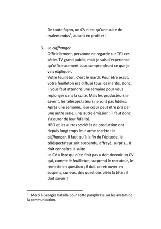 De toute façon, un CV n’est qu’une suite de
             malentendus2, autant en profiter !

        3. Le cliffhanger
           Officiellement, personne ne regarde sur TF1 ces
           séries TV grand public, mais je sais d’expérience
           qu’officieusement tous comprendront ce que je
           vais expliquer.
           Votre feuilleton, c’est le mardi. Pour être exact,
           votre feuilleton est diffusé tous les mardis. Donc,
           il vous faut attendre une semaine pour vous
           replonger dans la suite. Mais les producteurs le
           savent, les téléspectateurs ne sont pas fidèles.
           Après une semaine, leur cœur peut être pris par
           une autre série, une autre émission : il faut donc
           s’assurer de leur fidélité.
           HBO et les autres sociétés de production ont
           depuis longtemps leur arme secrète : le
           cliffhanger. Il faut qu’à la fin de l’épisode, le
           téléspectateur soit suspendu, effrayé, surpris… Il
           doit connaître la suite !
           Le CV « liste qui n’en finit pas » doit devenir un CV
           qui, comme le feuilleton, surprend le recruteur, le
           remette en question ; il doit se retrouver en
           suspens, curieux, des questions plein la tête : il
           doit savoir !


2
   Merci à Georges Bataille pour cette paraphrase sur les avatars de
la communication.
 