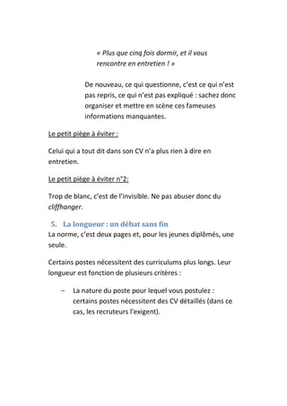 « Plus que cinq fois dormir, et il vous
                 rencontre en entretien ! »

             De nouveau, ce qui questionne, c’est ce qui n’est
             pas repris, ce qui n’est pas expliqué : sachez donc
             organiser et mettre en scène ces fameuses
             informations manquantes.

Le petit piège à éviter :

Celui qui a tout dit dans son CV n’a plus rien à dire en
entretien.

Le petit piège à éviter n°2:

Trop de blanc, c’est de l’invisible. Ne pas abuser donc du
cliffhanger.

 5. La longueur : un débat sans fin
La norme, c’est deux pages et, pour les jeunes diplômés, une
seule.

Certains postes nécessitent des curriculums plus longs. Leur
longueur est fonction de plusieurs critères :

    −   La nature du poste pour lequel vous postulez :
        certains postes nécessitent des CV détaillés (dans ce
        cas, les recruteurs l’exigent).
 