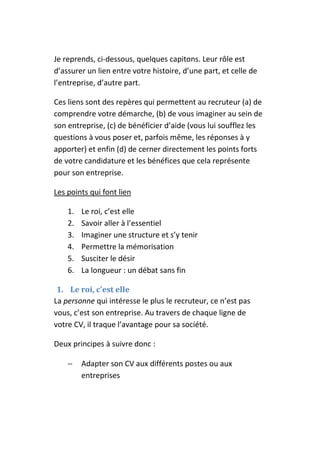 Je reprends, ci-dessous, quelques capitons. Leur rôle est
d’assurer un lien entre votre histoire, d’une part, et celle de
l’entreprise, d’autre part.

Ces liens sont des repères qui permettent au recruteur (a) de
comprendre votre démarche, (b) de vous imaginer au sein de
son entreprise, (c) de bénéficier d’aide (vous lui soufflez les
questions à vous poser et, parfois même, les réponses à y
apporter) et enfin (d) de cerner directement les points forts
de votre candidature et les bénéfices que cela représente
pour son entreprise.

Les points qui font lien

    1.   Le roi, c’est elle
    2.   Savoir aller à l’essentiel
    3.   Imaginer une structure et s’y tenir
    4.   Permettre la mémorisation
    5.   Susciter le désir
    6.   La longueur : un débat sans fin

 1. Le roi, c’est elle
La personne qui intéresse le plus le recruteur, ce n’est pas
vous, c’est son entreprise. Au travers de chaque ligne de
votre CV, il traque l’avantage pour sa société.

Deux principes à suivre donc :

    −    Adapter son CV aux différents postes ou aux
         entreprises
 
