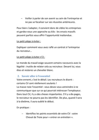 −    Veiller à parler de son avenir au sein de l’entreprise et
         ne pas se focaliser sur ses réussites antérieures.

Pour bien s’adapter, il convient donc de ciblez les entreprises
et gardez-vous une approche au kilo : les envois massifs
peuvent parfois vous offrir l’opportunité inattendue.

Le petit piège à éviter :

Expliquer comment vous avez raflé un contrat à l’entreprise
du recruteur…

Le petit piège à éviter n°2 :

Le monde du travail exige souvent certains raccourcis avec la
légalité : inutile de relater cela au recruteur. Devant lui, vous
êtes et resterez un chevalier blanc.

 2. Savoir aller à l’essentiel
Votre ennemi, c’est le détail. Les recruteurs le disent :
certains CV sont réellement soulants !
La masse noie l’essentiel : vous devez vous astreindre à ne
communiquer que sur ce qui pourrait intéresser l’employeur.
Dans tout CV, il y a des choses importantes. S’il y a dix pages,
le recruteur ne pourra pas les identifier. De plus, quand il sera
à la dixième, il aura oublié le début.

En pratique :

     −   Identifiez les points essentiels de votre CV : votre
         Cheval de Troie pour « entrer en entretien ».
 