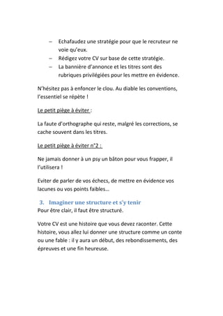 −   Echafaudez une stratégie pour que le recruteur ne
         voie qu’eux.
     −   Rédigez votre CV sur base de cette stratégie.
     −   La bannière d’annonce et les titres sont des
         rubriques privilégiées pour les mettre en évidence.

N’hésitez pas à enfoncer le clou. Au diable les conventions,
l’essentiel se répète !

Le petit piège à éviter :

La faute d’orthographe qui reste, malgré les corrections, se
cache souvent dans les titres.

Le petit piège à éviter n°2 :

Ne jamais donner à un psy un bâton pour vous frapper, il
l’utilisera !

Eviter de parler de vos échecs, de mettre en évidence vos
lacunes ou vos points faibles…

 3. Imaginer une structure et s’y tenir
Pour être clair, il faut être structuré.

Votre CV est une histoire que vous devez raconter. Cette
histoire, vous allez lui donner une structure comme un conte
ou une fable : il y aura un début, des rebondissements, des
épreuves et une fin heureuse.
 