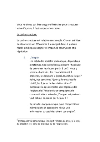 Vous ne devez pas être un grand littéraire pour structurer
votre CV, mais il faut respecter un cadre.

Le cadre-structure

Le cadre-structure est relativement souple. Chacun est libre
de structurer son CV comme il le conçoit. Mais il y a trois
règles simples à respecter : l’empan, la congruence et la
répétition.

       I.    L’empan
             Les habitudes sociales veulent que, depuis bien
             longtemps, nos civilisations aient pris l’habitude
             de présenter les choses par 3, 5 ou 7. Nous y
             sommes habitués : les chandeliers ont 7
             branches, les religions 5 piliers, Blanches-Neige 7
             nains, nos semaines 7 jours ; il y eut aussi la
             trinité, les 7 jours de la création et les 7
             mercenaires. Les exemples sont légions ; des
             religions de l’Antiquité aux campagnes de
             communications actuelles, l’empan est partout :
             tout est mis en scène par 3, 5 ou 7 !

             Des études ont prouvé que nous comprenions,
             mémorisions et acceptions mieux une
             information structurée suivant cet empan1.


1
 De façon (très) schématique : le 3 est l’empan de crise, le 5 celui
du projet et le 7 celui du dialogue ou de l’explication.
 