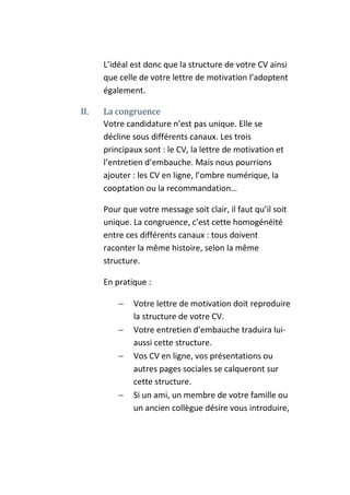 L’idéal est donc que la structure de votre CV ainsi
      que celle de votre lettre de motivation l’adoptent
      également.

II.   La congruence
      Votre candidature n’est pas unique. Elle se
      décline sous différents canaux. Les trois
      principaux sont : le CV, la lettre de motivation et
      l’entretien d’embauche. Mais nous pourrions
      ajouter : les CV en ligne, l’ombre numérique, la
      cooptation ou la recommandation…

      Pour que votre message soit clair, il faut qu’il soit
      unique. La congruence, c’est cette homogénéité
      entre ces différents canaux : tous doivent
      raconter la même histoire, selon la même
      structure.

      En pratique :

          −   Votre lettre de motivation doit reproduire
              la structure de votre CV.
          −   Votre entretien d’embauche traduira lui-
              aussi cette structure.
          −   Vos CV en ligne, vos présentations ou
              autres pages sociales se calqueront sur
              cette structure.
          −   Si un ami, un membre de votre famille ou
              un ancien collègue désire vous introduire,
 