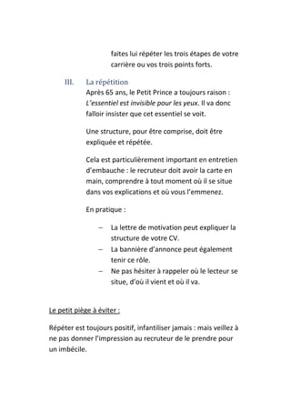 faites lui répéter les trois étapes de votre
                     carrière ou vos trois points forts.

     III.    La répétition
             Après 65 ans, le Petit Prince a toujours raison :
             L’essentiel est invisible pour les yeux. Il va donc
             falloir insister que cet essentiel se voit.

             Une structure, pour être comprise, doit être
             expliquée et répétée.

             Cela est particulièrement important en entretien
             d’embauche : le recruteur doit avoir la carte en
             main, comprendre à tout moment où il se situe
             dans vos explications et où vous l’emmenez.

             En pratique :

                 −   La lettre de motivation peut expliquer la
                     structure de votre CV.
                 −   La bannière d’annonce peut également
                     tenir ce rôle.
                 −   Ne pas hésiter à rappeler où le lecteur se
                     situe, d’où il vient et où il va.


Le petit piège à éviter :

Répéter est toujours positif, infantiliser jamais : mais veillez à
ne pas donner l’impression au recruteur de le prendre pour
un imbécile.
 