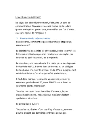 Le petit piège à éviter n°2:

Ne soyez pas obsédé par l’empan, c’est juste un outil de
communication. Si vous avez occupé quatre postes, dans
quatre entreprises, gardez tout, ne sacrifiez pas l’un d’entre
eux sur « l’autel de l’empan » !

3. Permettre la mémorisation
En entreprise, comment se passe la première étape d’un
recrutement ?

La secrétaire a décacheté les enveloppes, déplié les CV et les
lettres de motivations pour les candidatures envoyées par
courrier et, pour les autres, les a imprimés.

Le recruteur, une tasse de café à la main, passe en diagonale
l’ensemble des CV. Il entre dans un bureau ou un collègue
l’attend pour effectuer le premier tri. Le CV qui a gagné, c’est
celui dont il dira « J’en ai un qui a l’air intéressant ».

Il faut donc marquer les esprits. Vous devez secourir le
recruteur perdu devant 50, voire 200 CV : vous devez lui
souffler le point à mémoriser.

Tous les trucs sont bons : bannière d’annonce, lettre
d’accompagnement… mais les deux mots clefs restent :
synthèse et structure.

Le petit piège à éviter :

Toutes les secrétaires n’ont pas d’agrafeuses ou, comme
pour la plupart, ces dernières sont vides depuis des
 