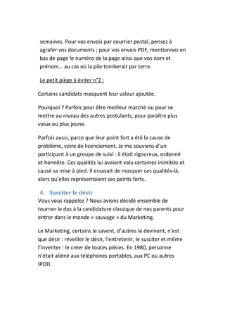 semaines. Pour vos envois par courrier postal, pensez à
agrafer vos documents ; pour vos envois PDF, mentionnez en
bas de page le numéro de la page ainsi que vos nom et
prénom… au cas où la pile tomberait par terre.

Le petit piège à éviter n°2 :

Certains candidats masquent leur valeur ajoutée.

Pourquoi ? Parfois pour être meilleur marché ou pour se
mettre au niveau des autres postulants, pour paraître plus
vieux ou plus jeune.

Parfois aussi, parce que leur point fort a été la cause de
problème, voire de licenciement. Je me souviens d’un
participant à un groupe de suivi : il était rigoureux, ordonné
et honnête. Ces qualités lui avaient valu certaines inimitiés et
causé sa mise à pied. Il essayait de masquer ces qualités-là,
alors qu’elles représentaient ses points forts.

 4. Susciter le désir
Vous vous rappelez ? Nous avions décidé ensemble de
tourner le dos à la candidature classique de nos parents pour
entrer dans le monde « sauvage » du Marketing.

Le Marketing, certains le savent, d’autres le devinent, n’est
que désir : réveiller le désir, l’entretenir, le susciter et même
l’inventer : le créer de toutes pièces. En 1980, personne
n’était aliéné aux téléphones portables, aux PC ou autres
IPOD.
 