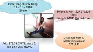 Dinh Dang Quynh Trang
        19 – 11 – 1990
            Single          Phone #: +84 1227 377226
                                      Email:
                            trangdinh1911@gmail.com




                                Graduated from IU
                                Marketing as major
Add: 876/38 CMT8, Ward 5,           GPA: 3.49
  Tan Binh Dist, HCMC
 