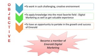 •To work in such challenging, creative environment


•To apply knowledge into the most favorite field : Digital
 Marketing as well as get valuable experience

•To have an opportunity to partake in the growth and success
 of Emerald




               Become a member of
                  Emerald Digital
                    Marketing
 