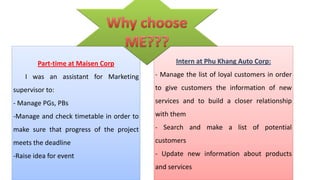 I


        Part-time at Maisen Corp                Intern at Phu Khang Auto Corp:

    I was an assistant for Marketing      - Manage the list of loyal customers in order

supervisor to:                            to give customers the information of new

- Manage PGs, PBs                         services and to build a closer relationship

-Manage and check timetable in order to   with them

make sure that progress of the project    - Search and make a list of potential

meets the deadline                        customers

-Raise idea for event                     - Update new information about products
                                          and services
 
