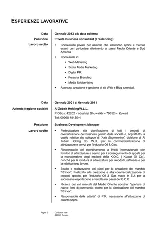 Curriculum Vitae Corrado Sbano
© Unione europea, 2002-2013 | http://europass.cedefop.europa.eu Pagina 2 / 3
ISTRUZIONE E FORMAZIONE
Agosto 1998 - Dicembre 2000 Sales Manager / Business Development Manager
The Kuwait United Co. for Adv. & Publishing - Kuwait
 Responsabile delle attività commerciali in seno alle divisioni di Publishing del
gruppo (Yellow Pages, Lailina Magazine, Al Waseet Classified, etc.)
 Sviluppo completo delle strategie di comunicazione e vendita dell’intero gruppo di
aziende componenti la K.U.C. (Business Development)
 Gestione di clienti chiave e grandi imprese (agenzie pubblicitarie, banche,
ecc) per conto delle componenti dell’intero gruppo KUC. (Business
Development)
Luglio 1996 – Luglio 1998 Senior Marketing Executive
Alam Al Tassameem Adv. Co – KUWAIT
 Creazione di migliori strumenti di presentazione dei prodotti commercializzati
(3M Commercial Graphics)
 Procacciamento e gestione di nuovi clienti su mercato locale e regionale
(Middle East).
 Gestione e coordinamento con la produzione per lo svolgimento di progetti-
chiave
Ottobre 1993 – Giugno 1996 Managing Partner
YEMITAL – Yemen Italian Aluminum Co. Ltd. - Sana’a – Yemen
 Comunicazione con varie aziende produttrici di profili e sistemi per la
lavorazione degli infissi in alluminio, al fine di espandere la presenza
dell’azienda nel mercato locale.
 Assistenza al procacciamento di clienti / progetti per l’azienda
09/1989 – 09/1993 Iscrizione e frequenza fino al terzo anno, presso L’ Università Degli Studi di
Napoli “Federico II “ - Facoltà di Scienze Politiche ( indirizzo politico-
internazionale)
09/1984 – 07/1989 Maturita’ Scientifica conseguita presso l’ Istituto “ A. Nobel” di Torre del
Greco – Italy – 1989
01/2014 – 04/2014 Master privato in “Non-Conventional Marketing & Social Media”
presso la Eurocube Business School – Bologna
09/2014 - 12/2014 Master privato in “SEO/SEM” presso Studio SAMO Business School –
Bologna
 