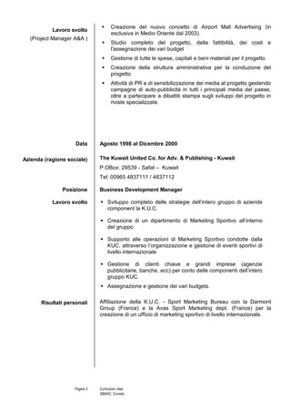 Curriculum Vitae Corrado Sbano
© Unione europea, 2002-2013 | http://europass.cedefop.europa.eu Pagina 3 / 3
COMPETENZE PERSONALI
ALLEGATI
Lingua madre Italiano
Altre lingue COMPRENSIONE PARLATO
PRODUZIONE
SCRITTA
Ascolto Lettura Interazione Produzione orale
Inglese C2 C2 C2 C2 C2
Spagnolo A2 A2 A2 A2 A2
Corso di lingua Spagnola, con conseguimento di livello A2 secondo gli standard U.E.
– British & American School , Napoli - 2010
Livelli: A1/2 Livello base - B1/2 Livello intermedio - C1/2 Livello avanzato
Quadro Comune Europeo di Riferimento delle Lingue
Competenze comunicative e
Gestionali
I lavori svolti nel corso dei 18 anni di carriera in diverse località in Medio Oriente e nel
resto del Mondo mi hanno portato a contatto con persone di diverse culture ed etnie. In
molte situazioni la comunicazione di tipo interpersonale (uno a uno), di tipo formale (uno a
molti) così come il lavoro di squadra sono stati essenziali per il raggiungimento di svariati
obiettivi.
Competenze professionali Commerciale, Commerciale Estero, Comunicazione Aziendale B2B e B2C, Marketing,
Social Media Marketing, SEO/SEM.
Competenze informatiche Buona padronanza degli strumenti Microsoft Office, delle piattaforme per il Web Marketing
di Google (Adwords, Adsense, etc.) e dei principali softwares di editing grafico
(Photoshop, Illustrator, CorelDraw, etc)
Patente di guida Europea - A , B
Referenze disponibili su richiesta
Si autorizza al trattamento dei dati personali a norma dell’art. 13 D. Lgs 196/03
 