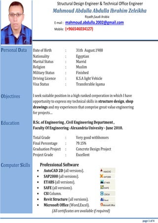 E-mail :
Mobile:
:
:
:
:
:
:
:
:
:
:
:
•
•
•
•
•
•
•
page 1 of 4
Structural Design Engineer & Technical Office Engineer
Riyadh,Saudi Arabia
Education B.Sc. of Engineering , Civil Engineering Department ,
Faculty Of Engineering -Alexandria Univesity - June 2010.
Very good withhonors
Final Percentage
(All certificates are available if required)
Computer Skills
AutoCAD 2D (all versions).
SAP2000 (all versions).
79.15%
Concrete Design Project
Project Grade Excellent
Total Grade
Graduation Project
Mahmoud Abdulla Abdulla Ibrahim Zeleikha
Microsoft Office (Word,Excel).
Revit Structure (all versions).
ETABS (all versions).
SAFE (all versions).
CSI Column.
Visa Status
Professional Software
Finished
drawings and my experiences that comprise great value engineering
for projects…
(+966546034127)
Personal Data
Nationality
K.S.A light Vehicle
mahmoud.abdulla.2002@gmail.com
31th August.1988
Egyptian
Date of Birth
opportunity to express my technical skills in structure design, shop
I seek suitable position in a high ranked corporation in which I have
Marrid
Muslim
Transferable Iqama
Marital Status
Religion
Military Status
Driving Licence
Objectives
 