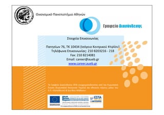 Οικονομικό Πανεπιστήμιο Αθηνών




                        Στοιχεία Επικοινωνίας

      Πατησίων 76, ΤΚ 10434 (Ισόγειο Κεντρικού Κτιρίου)
         Τηλέφωνα Επικοινωνίας: 210 8203216 - 218
                      Fax: 210 8214081
                   Email: career@aueb.gr
                    www.career.aueb.gr




       Το Γραφείο Διασύνδεσης ΟΠΑ συγχρηματοδοτείται από την Ευρωπαϊκή
       Ένωση (Ευρωπαϊκό Κοινωνικό Ταμείο) και εθνικούς πόρους μέσω του
       Ε.Π. «Εκπαίδευση & Δια Βίου Μάθηση»
 