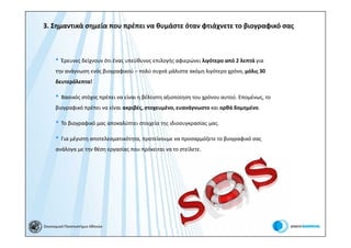 3. Σημαντικά σημεία που πρέπει να θυμάστε όταν φτιάχνετε το βιογραφικό σας



      • Έρευνες δείχνουν ότι ένας υπεύθυνος επιλογής αφιερώνει λιγότερο από 2 λεπτά για
      την ανάγνωση ενός βιογραφικού – πολύ συχνά μάλιστα ακόμη λιγότερο χρόνο, μόλις 30
      δευτερόλεπτα!

      • Βασικός στόχος πρέπει να είναι η βέλτιστη αξιοποίηση του χρόνου αυτού. Επομένως, το
      βιογραφικό πρέπει να είναι ακριβές, στοχευμένο, ευανάγνωστο και ορθά δομημένο.

      • Το βιογραφικό μας αποκαλύπτει στοιχεία της ιδιοσυγκρασίας μας.
      • Για μέγιστη αποτελεσματικότητα, προτείνουμε να προσαρμόζετε το βιογραφικό σας
      ανάλογα με την θέση εργασίας που πρόκειται να το στείλετε.




Οικονομικό Πανεπιστήμιο Αθηνών
 