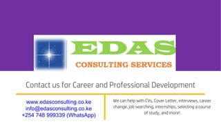 Contact us for Career and Professional Development
www.edasconsulting.co.ke
info@edasconsulting.co.ke
+254 748 999339 (WhatsApp)
We can help with CVs, Cover Letter, interviews, career
change, job searching, internships, selecting a course
of study, and more!
 