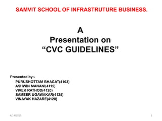 SAMVIT SCHOOL OF INFRASTRUTURE BUSINESS.
A
Presentation on
“CVC GUIDELINES”
Presented by:-
PURUSHOTTAM BHAGAT(4103)
ASHWIN MANANI(4115)
VIVEK RATHOD(4120)
SAMEER UGAWAKAR(4125)
VINAYAK HAZARE(4128)
4/14/2015 1
 