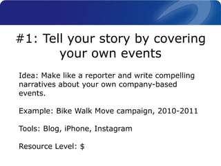 Idea: Make like a reporter and write compelling
narratives about your own company-based
events.
Example: Bike Walk Move campaign, 2010-2011
Tools: Blog, iPhone, Instagram
Resource Level: $
#1: Tell your story by covering
your own events
 