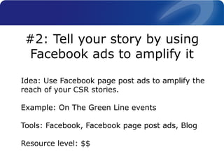 Idea: Use Facebook page post ads to amplify the
reach of your CSR stories.
Example: On The Green Line events
Tools: Facebook, Facebook page post ads, Blog
Resource level: $$
#2: Tell your story by using
Facebook ads to amplify it
 