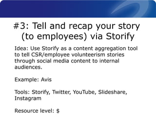 Idea: Use Storify as a content aggregation tool
to tell CSR/employee volunteerism stories
through social media content to internal
audiences.
Example: Avis
Tools: Storify, Twitter, YouTube, Slideshare,
Instagram
Resource level: $
#3: Tell and recap your story
(to employees) via Storify
 