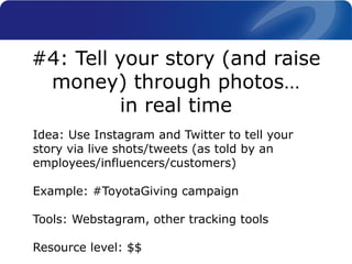 Idea: Use Instagram and Twitter to tell your
story via live shots/tweets (as told by an
employees/influencers/customers)
Example: #ToyotaGiving campaign
Tools: Webstagram, other tracking tools
Resource level: $$
#4: Tell your story (and raise
money) through photos…
in real time
 