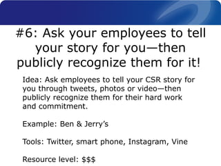 Idea: Ask employees to tell your CSR story for
you through tweets, photos or video—then
publicly recognize them for their hard work
and commitment.
Example: Ben & Jerry’s
Tools: Twitter, smart phone, Instagram, Vine
Resource level: $$$
#6: Ask your employees to tell
your story for you—then
publicly recognize them for it!
 