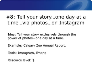 Idea: Tell your story exclusively through the
power of photos—one day at a time.
Example: Calgary Zoo Annual Report.
Tools: Instagram, iPhone
Resource level: $
#8: Tell your story…one day at a
time…via photos…on Instagram
 