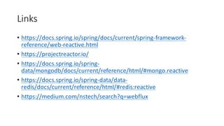 Links
• https://docs.spring.io/spring/docs/current/spring-framework-
reference/web-reactive.html
• https://projectreactor.io/
• https://docs.spring.io/spring-
data/mongodb/docs/current/reference/html/#mongo.reactive
• https://docs.spring.io/spring-data/data-
redis/docs/current/reference/html/#redis:reactive
• https://medium.com/nstech/search?q=webflux
 
